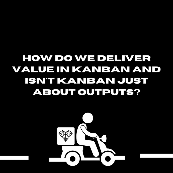 How do we deliver value in Kanban and isn’t Kanban just about outputs?